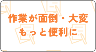 作業が面倒・大変 もっと便利に