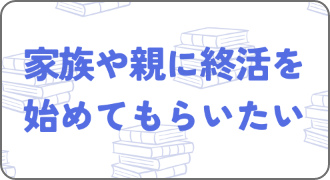 家族や親に終活を 始めてもらいたい